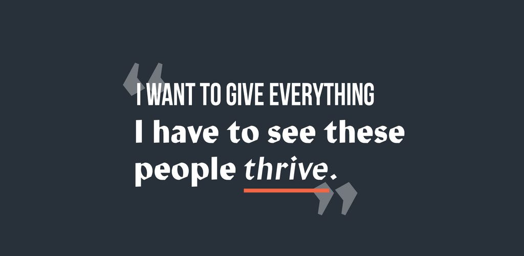 Text graphic with a dark background. The quote reads: I want to give everything I have to see these people thrive. The word thrive is italicized and underlined in orange. Quotation marks frame the text.